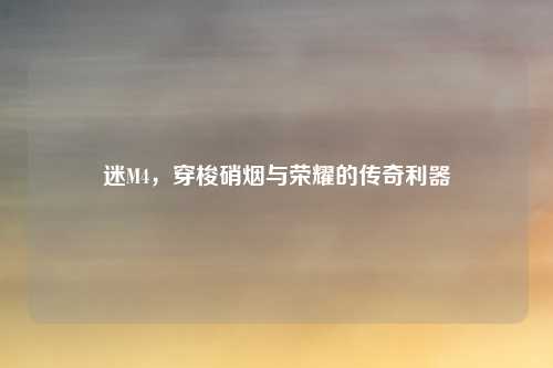 迷M4，穿梭硝烟与荣耀的传奇利器