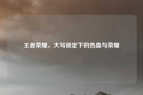 王者荣耀，大写锁定下的热血与荣耀