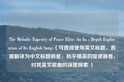 The Melodic Tapestry of Peace Elite: An In - Depth Exploration of Its English Songs（可直接使用英文标题，若需翻译为中文标题则是，和平精英的旋律画卷，对其英文歌曲的深度探索 ）