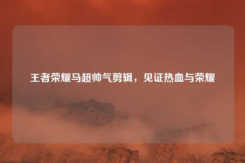 王者荣耀马超帅气剪辑，见证热血与荣耀