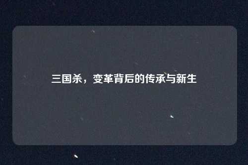 三国杀，变革背后的传承与新生