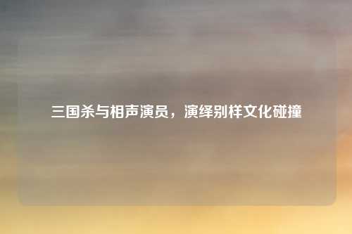 三国杀与相声演员，演绎别样文化碰撞