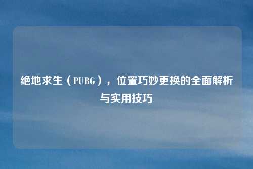 绝地求生（PUBG），位置巧妙更换的全面解析与实用技巧