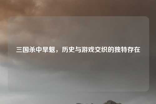 三国杀中旱魃，历史与游戏交织的独特存在