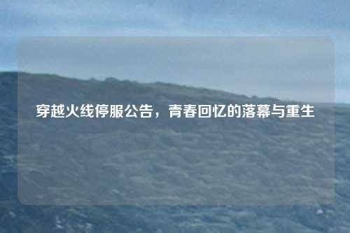 穿越火线停服公告，青春回忆的落幕与重生