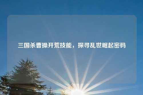 三国杀曹操开荒技能，探寻乱世崛起密码