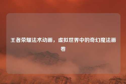 王者荣耀法术动画，虚拟世界中的奇幻魔法画卷