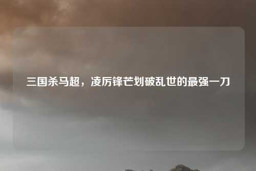 三国杀马超，凌厉锋芒划破乱世的最强一刀