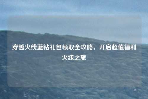 穿越火线蓝钻礼包领取全攻略，开启超值福利火线之旅