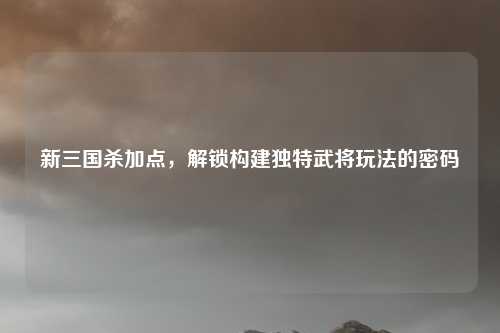 新三国杀加点，解锁构建独特武将玩法的密码