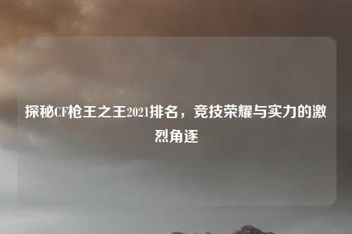 探秘CF枪王之王2021排名，竞技荣耀与实力的激烈角逐