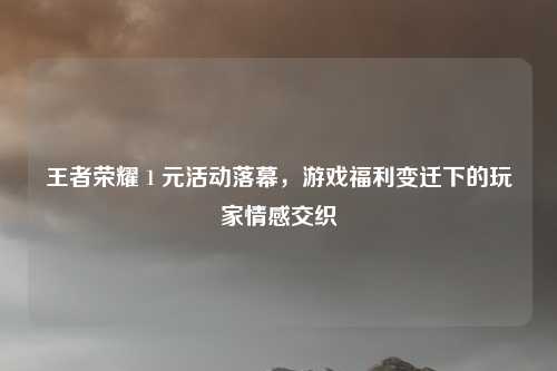 王者荣耀 1 元活动落幕，游戏福利变迁下的玩家情感交织