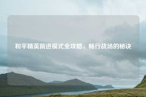 和平精英前进模式全攻略，畅行战场的秘诀