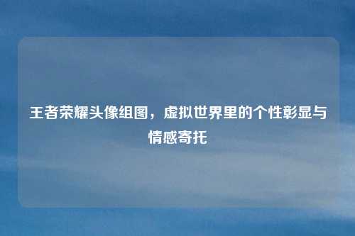 王者荣耀头像组图，虚拟世界里的个性彰显与情感寄托