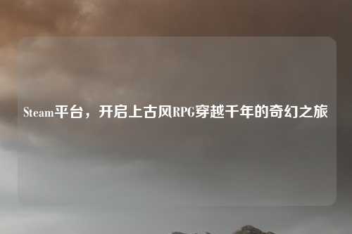 Steam平台，开启上古风RPG穿越千年的奇幻之旅