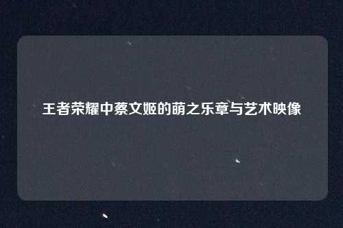 王者荣耀中蔡文姬的萌之乐章与艺术映像