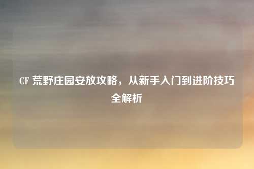 CF 荒野庄园安放攻略,从新手入门到进阶技巧全解析