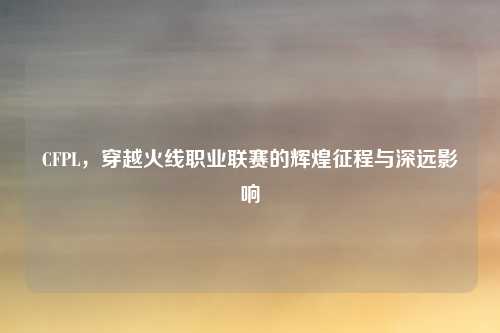 CFPL，穿越火线职业联赛的辉煌征程与深远影响