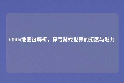 COD16地图包解析，探寻游戏世界的拓展与魅力