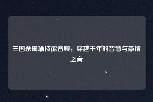 三国杀周瑜技能音频，穿越千年的智慧与豪情之音
