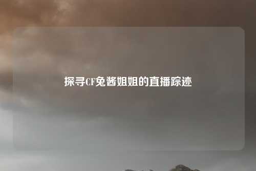 探寻CF兔酱姐姐的直播踪迹