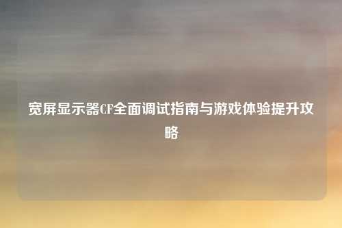 宽屏显示器CF全面调试指南与游戏体验提升攻略
