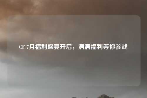 CF 7月福利盛宴开启，满满福利等你参战