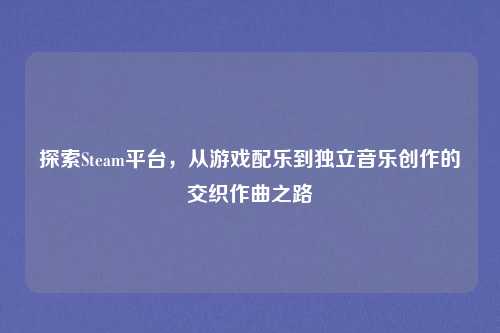 探索Steam平台，从游戏配乐到独立音乐创作的交织作曲之路