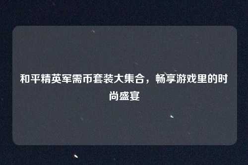 和平精英军需币套装大集合,畅享游戏里的时尚盛宴