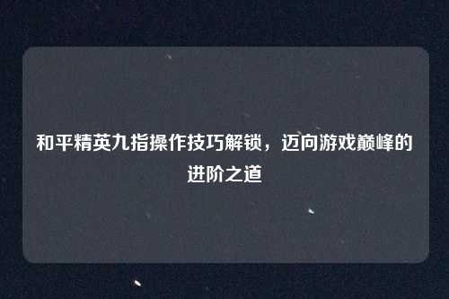 和平精英九指操作技巧解锁，迈向游戏巅峰的进阶之道