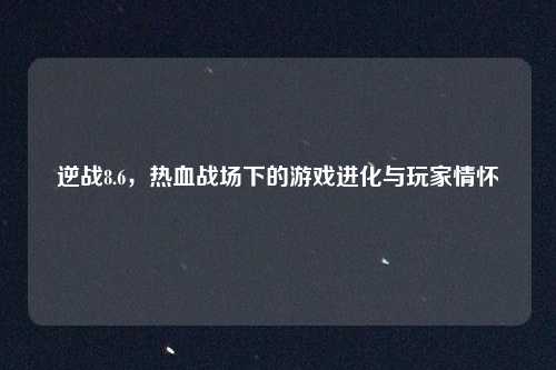 逆战8.6，热血战场下的游戏进化与玩家情怀