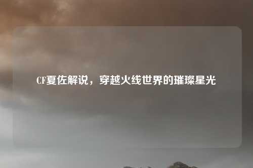 CF夏佐解说，穿越火线世界的璀璨星光