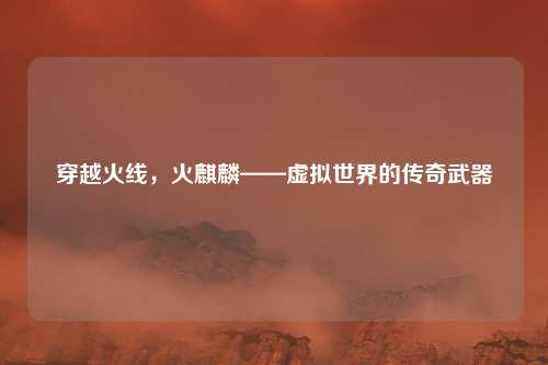 穿越火线，火麒麟——虚拟世界的传奇武器