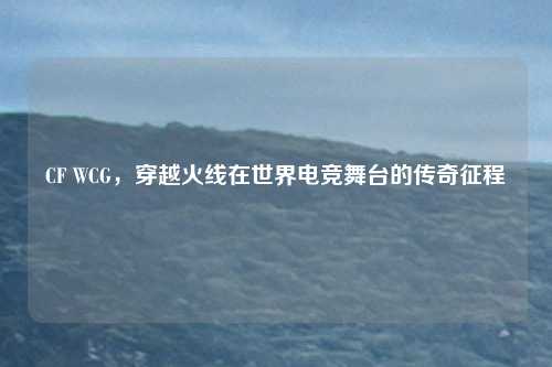 CF WCG，穿越火线在世界电竞舞台的传奇征程