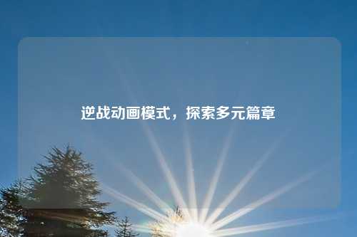 逆战动画模式，探索多元篇章