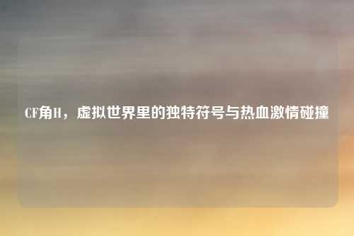 CF角H，虚拟世界里的独特符号与热血激情碰撞