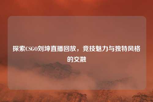 探索CSGO刘坤直播回放，竞技魅力与独特风格的交融