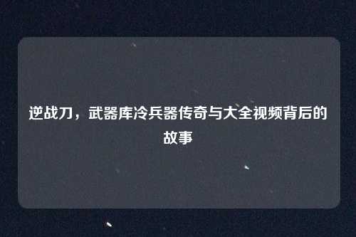 逆战刀，武器库冷兵器传奇与大全视频背后的故事