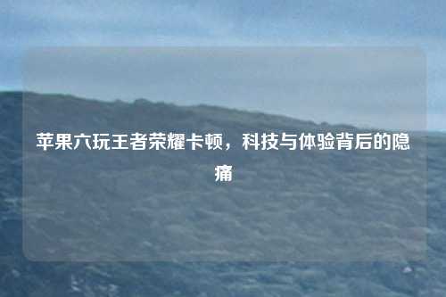 苹果六玩王者荣耀卡顿，科技与体验背后的隐痛