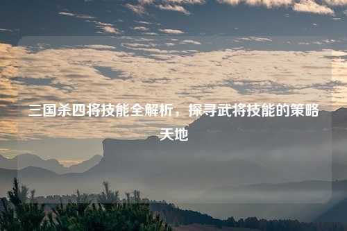 三国杀四将技能全解析，探寻武将技能的策略天地