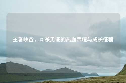 王者峡谷,13 杀见证的热血荣耀与成长征程
