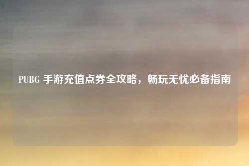 PUBG 手游充值点券全攻略，畅玩无忧必备指南