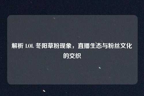 解析 LOL 冬阳草粉现象，直播生态与粉丝文化的交织