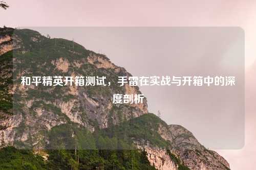 和平精英开箱测试，手雷在实战与开箱中的深度剖析