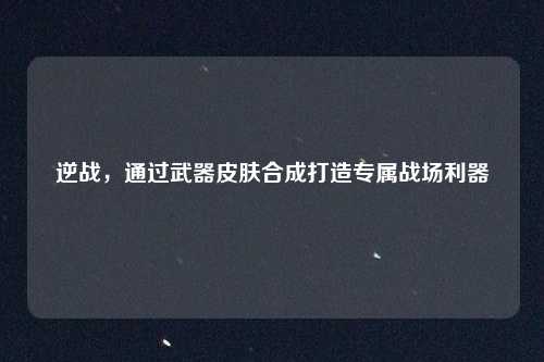 逆战，通过武器皮肤合成打造专属战场利器