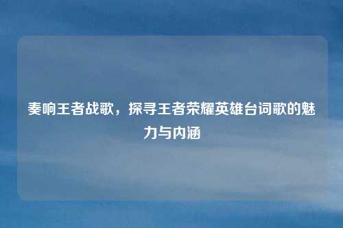 奏响王者战歌，探寻王者荣耀英雄台词歌的魅力与内涵
