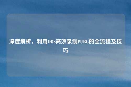 深度解析，利用OBS高效录制PUBG的全流程及技巧