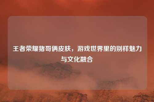 王者荣耀猪哥俩皮肤，游戏世界里的别样魅力与文化融合