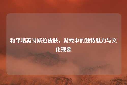 和平精英特斯拉皮肤，游戏中的独特魅力与文化现象
