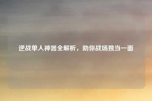 逆战单人神器全解析，助你战场独当一面